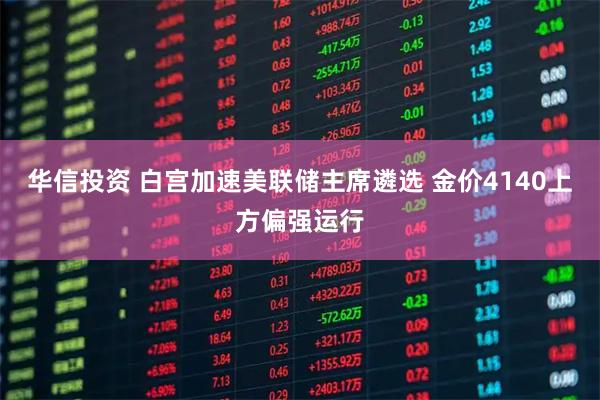 华信投资 白宫加速美联储主席遴选 金价4140上方偏强运行