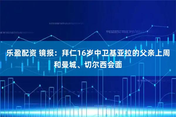 乐盈配资 镜报:拜仁16岁中卫基亚拉的父亲上周和曼城、切尔西会面