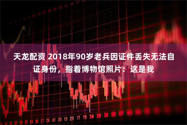 天龙配资 2018年90岁老兵因证件丢失无法自证身份,指着博物馆照片:这是我