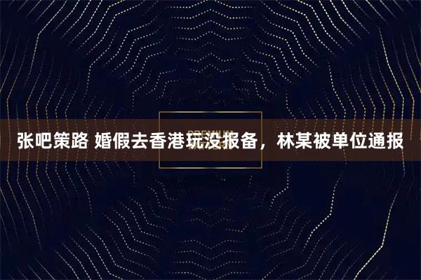 张吧策路 婚假去香港玩没报备,林某被单位通报