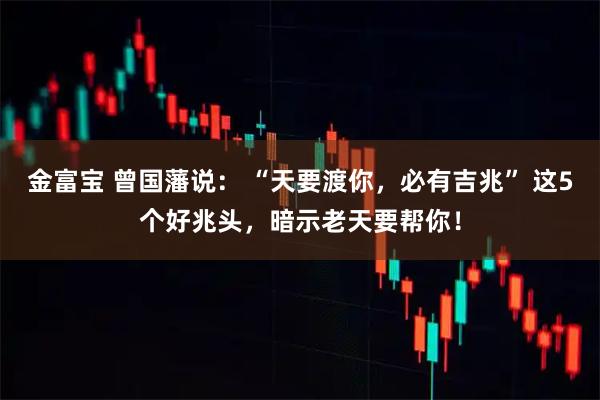 金富宝 曾国藩说： “天要渡你，必有吉兆” 这5个好兆头，暗示老天要帮你！