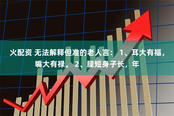 火配资 无法解释但准的老人言： 1、耳大有福，嘴大有禄。 2、腿短身子长，年